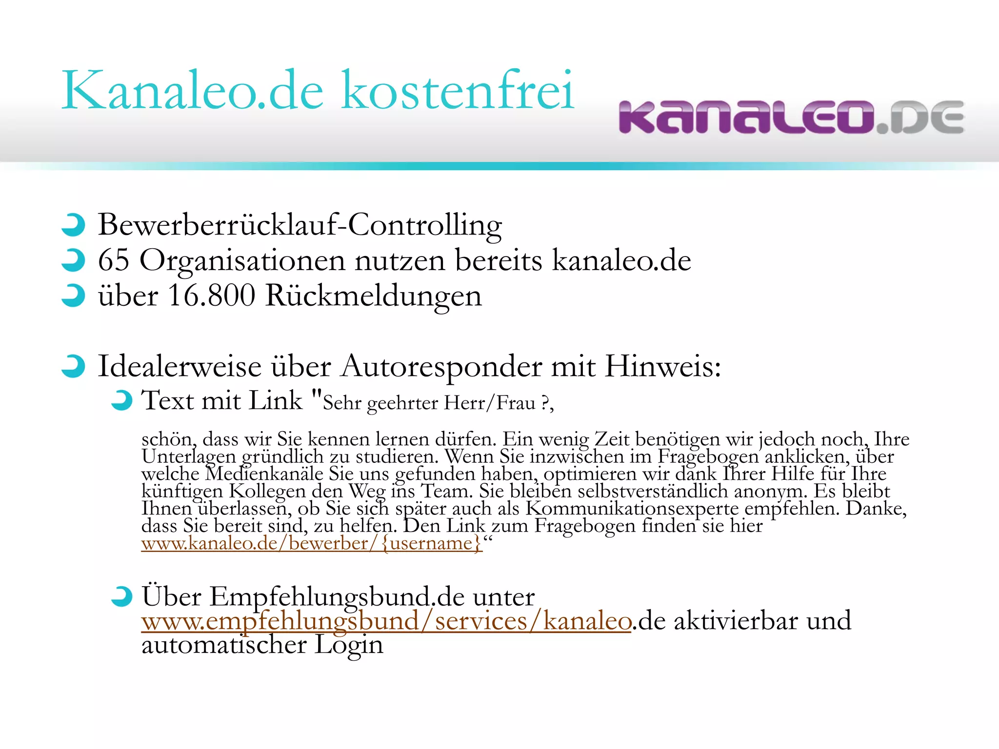 Kanaleo.de kostenfrei
Bewerberrücklauf-Controlling
65 Organisationen nutzen bereits kanaleo.de
über 16.800 Rückmeldungen
Idealerweise über Autoresponder mit Hinweis:
Text mit Link "Sehr geehrter Herr/Frau ?,
schön, dass wir Sie kennen lernen dürfen. Ein wenig Zeit benötigen wir jedoch noch, Ihre
Unterlagen gründlich zu studieren. Wenn Sie inzwischen im Fragebogen anklicken, über
welche Medienkanäle Sie uns gefunden haben, optimieren wir dank Ihrer Hilfe für Ihre
künftigen Kollegen den Weg ins Team. Sie bleiben selbstverständlich anonym. Es bleibt
Ihnen überlassen, ob Sie sich später auch als Kommunikationsexperte empfehlen. Danke,
dass Sie bereit sind, zu helfen. Den Link zum Fragebogen finden sie hier
www.kanaleo.de/bewerber/{username}“
Über Empfehlungsbund.de unter
www.empfehlungsbund/services/kanaleo.de aktivierbar und
automatischer Login
 