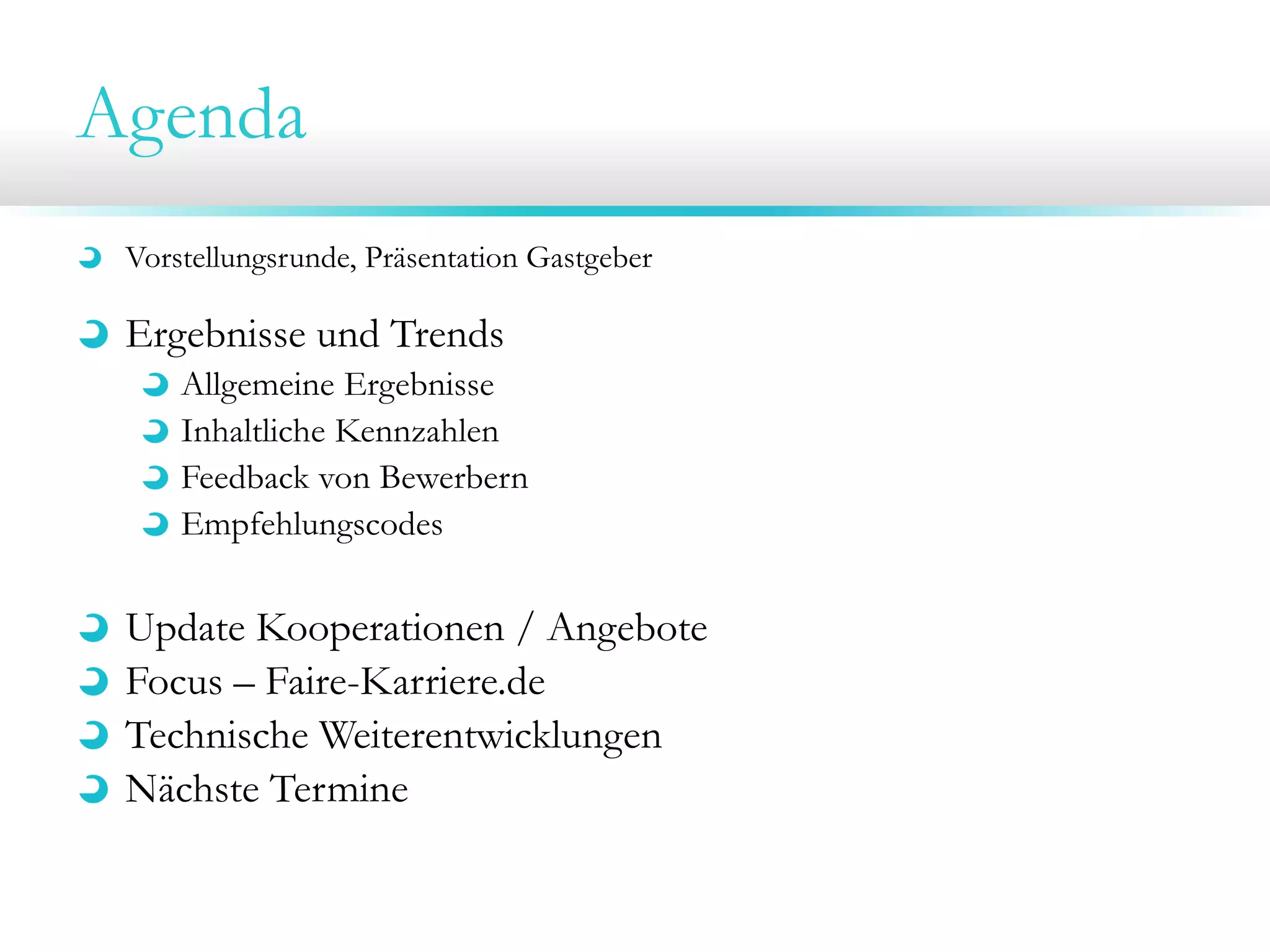 Agenda
Vorstellungsrunde, Präsentation Gastgeber
Ergebnisse und Trends
Allgemeine Ergebnisse
Inhaltliche Kennzahlen
Feedback von Bewerbern
Empfehlungscodes
Update Kooperationen / Angebote
Focus – Faire-Karriere.de
Technische Weiterentwicklungen
Nächste Termine
 