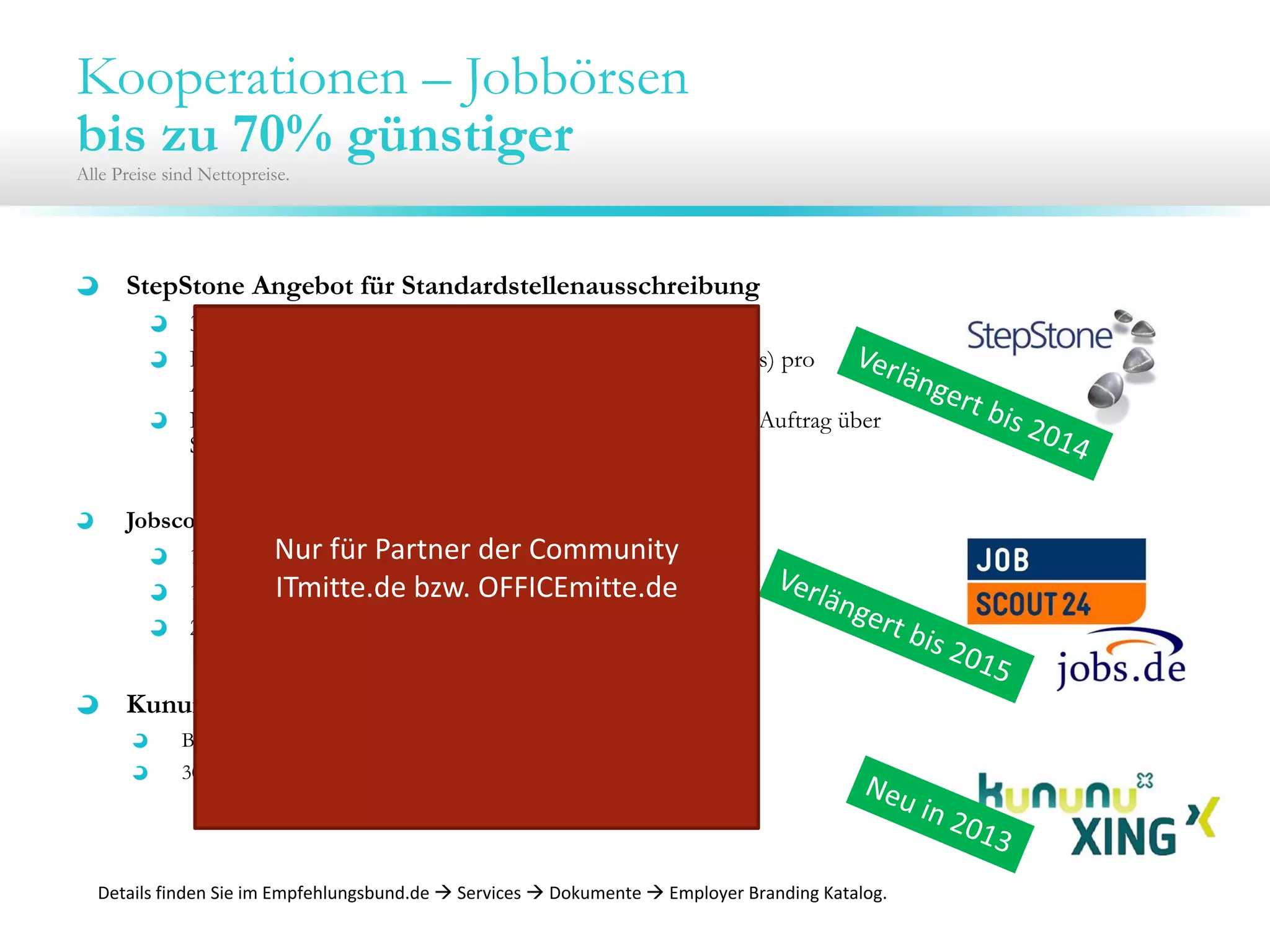 Kooperationen – Jobbörsen
bis zu 70% günstiger
Alle Preise sind Nettopreise.
StepStone Angebot für Standardstellenausschreibung
30 Tage Laufzeit für 200 € / 250€
Bedingung: Mindestlaufzeit beträgt 60 Tage (inkl. 1 Refreshs) pro
Ausschreibung; Zusatzrefreshs für 10€
Nur für Unternehmen, die seit 12 Monaten keinen eigenen Auftrag über
Stepstone bezogen haben
Jobscout24.de und jobs.de 12-Monats-Flat für alle Stellen
1.400€ bis 49MA
1.900€ bis 99MA
2.400€ ab 100MA
Kununu/XING Employer Branding Profil
Basis Profil im ersten Jahr mit einem Monat gratis (Neukunden)
30% auf Profile mit Jobanbindung
Details finden Sie im Empfehlungsbund.de  Services  Dokumente  Employer Branding Katalog.
Nur für Partner der Community 
ITmitte.de bzw. OFFICEmitte.de
 