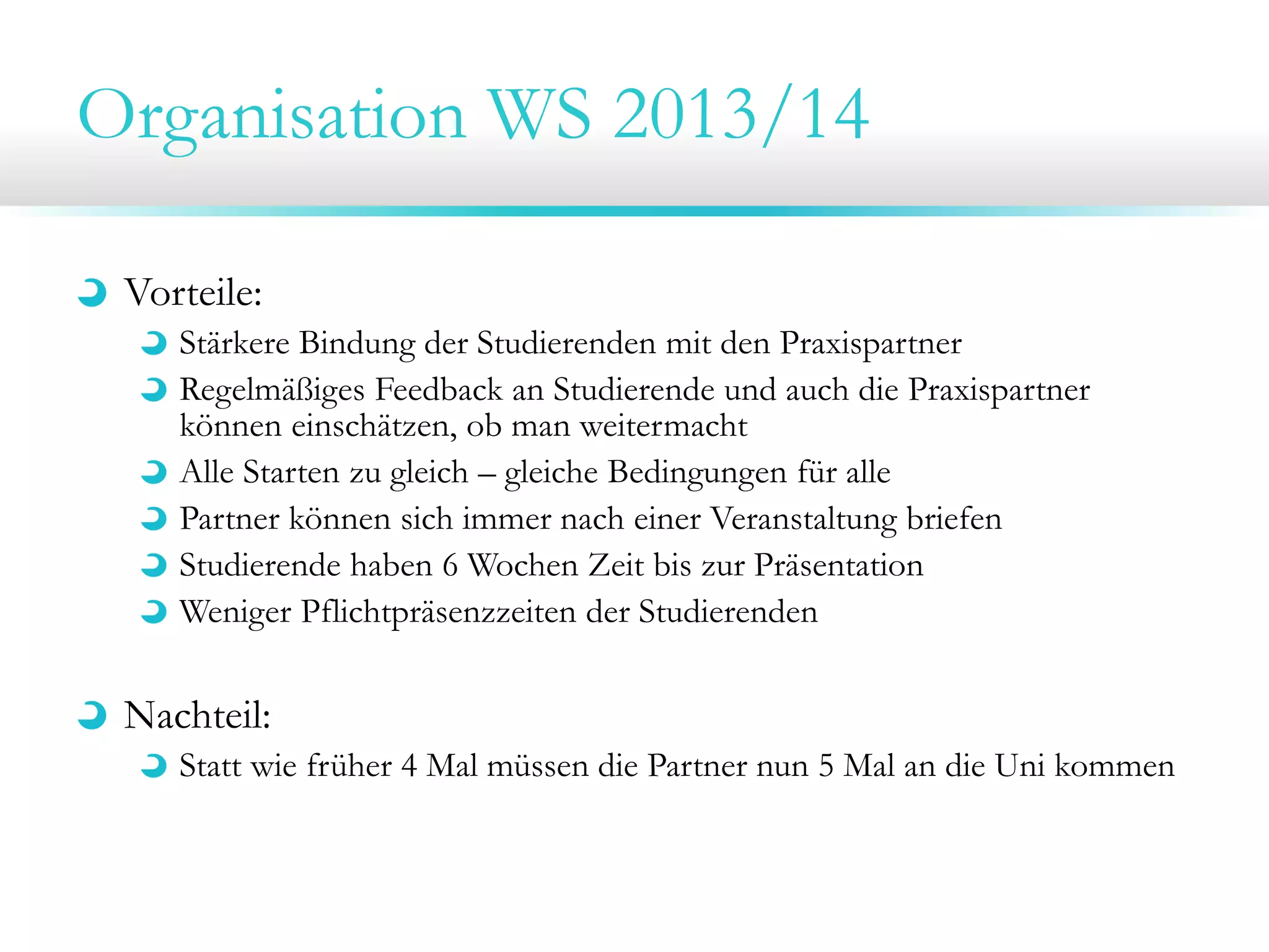 Organisation WS 2013/14
Vorteile:
Stärkere Bindung der Studierenden mit den Praxispartner
Regelmäßiges Feedback an Studierende und auch die Praxispartner
können einschätzen, ob man weitermacht
Alle Starten zu gleich – gleiche Bedingungen für alle
Partner können sich immer nach einer Veranstaltung briefen
Studierende haben 6 Wochen Zeit bis zur Präsentation
Weniger Pflichtpräsenzzeiten der Studierenden
Nachteil:
Statt wie früher 4 Mal müssen die Partner nun 5 Mal an die Uni kommen
 