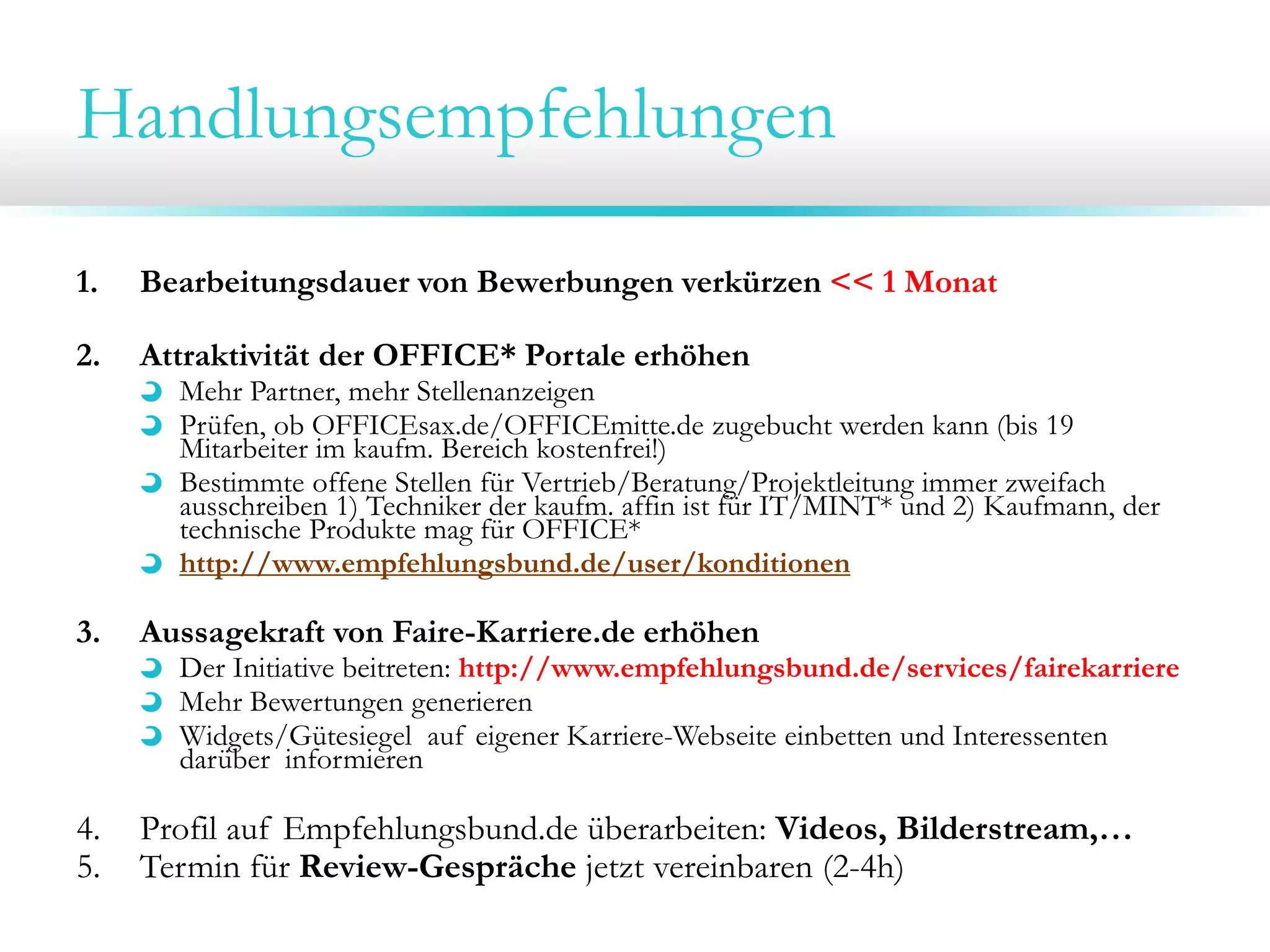 Handlungsempfehlungen
1. Bearbeitungsdauer von Bewerbungen verkürzen << 1 Monat
2. Attraktivität der OFFICE* Portale erhöhen
Mehr Partner, mehr Stellenanzeigen
Prüfen, ob OFFICEsax.de/OFFICEmitte.de zugebucht werden kann (bis 19
Mitarbeiter im kaufm. Bereich kostenfrei!)
Bestimmte offene Stellen für Vertrieb/Beratung/Projektleitung immer zweifach
ausschreiben 1) Techniker der kaufm. affin ist für IT/MINT* und 2) Kaufmann, der
technische Produkte mag für OFFICE*
http://www.empfehlungsbund.de/user/konditionen
3. Aussagekraft von Faire-Karriere.de erhöhen
Der Initiative beitreten: http://www.empfehlungsbund.de/services/fairekarriere
Mehr Bewertungen generieren
Widgets/Gütesiegel auf eigener Karriere-Webseite einbetten und Interessenten
darüber informieren
4. Profil auf Empfehlungsbund.de überarbeiten: Videos, Bilderstream,…
5. Termin für Review-Gespräche jetzt vereinbaren (2-4h)
 