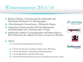 Wintersemester 2013/14
Wieder 4 Partner, 16 Studierende der Informatik und
Wirtschaftsinformatik in 4 Arbeitsgruppen
1 Bio-Informatik Unternehmen, 3 ITmitte.de Partner
Angepasstes Format mit dem Ziel der Stärkung der
Zusammenarbeit mit 5 Terminen aller 14 Tage
Studierende erhalten 5 Leistungspunkte und haben dafür ca.
80h Zeitpensum die Aufgabe im Team zu Lösen in 6 Wochen
Ablauf
0. Termin Vorbereitungstreffen der Partner
1. Termin mit Themenvorstellung, Vergabe und 1. Workshop
2. Termin Workshops zur Planung und Grobkonzeption
3. Termin Workshop zu Details und Lösung
4. Termin Präsentation, Bewertung und Auszeichnung des besten Teams
 