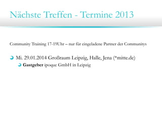 Nächste Treffen - Termine 2013
Community Training 17-19Uhr – nur für eingeladene Partner der Communitys
Mi. 29.01.2014 Großraum Leipzig, Halle, Jena (*mitte.de)
Gastgeber ipoque GmbH in Leipzig
Di. 28.01.2014 Großraum Dresden, Chemnitz, Bautzen (*sax.de)
Gastgeber TraceTronic GmbH in Dresden
 