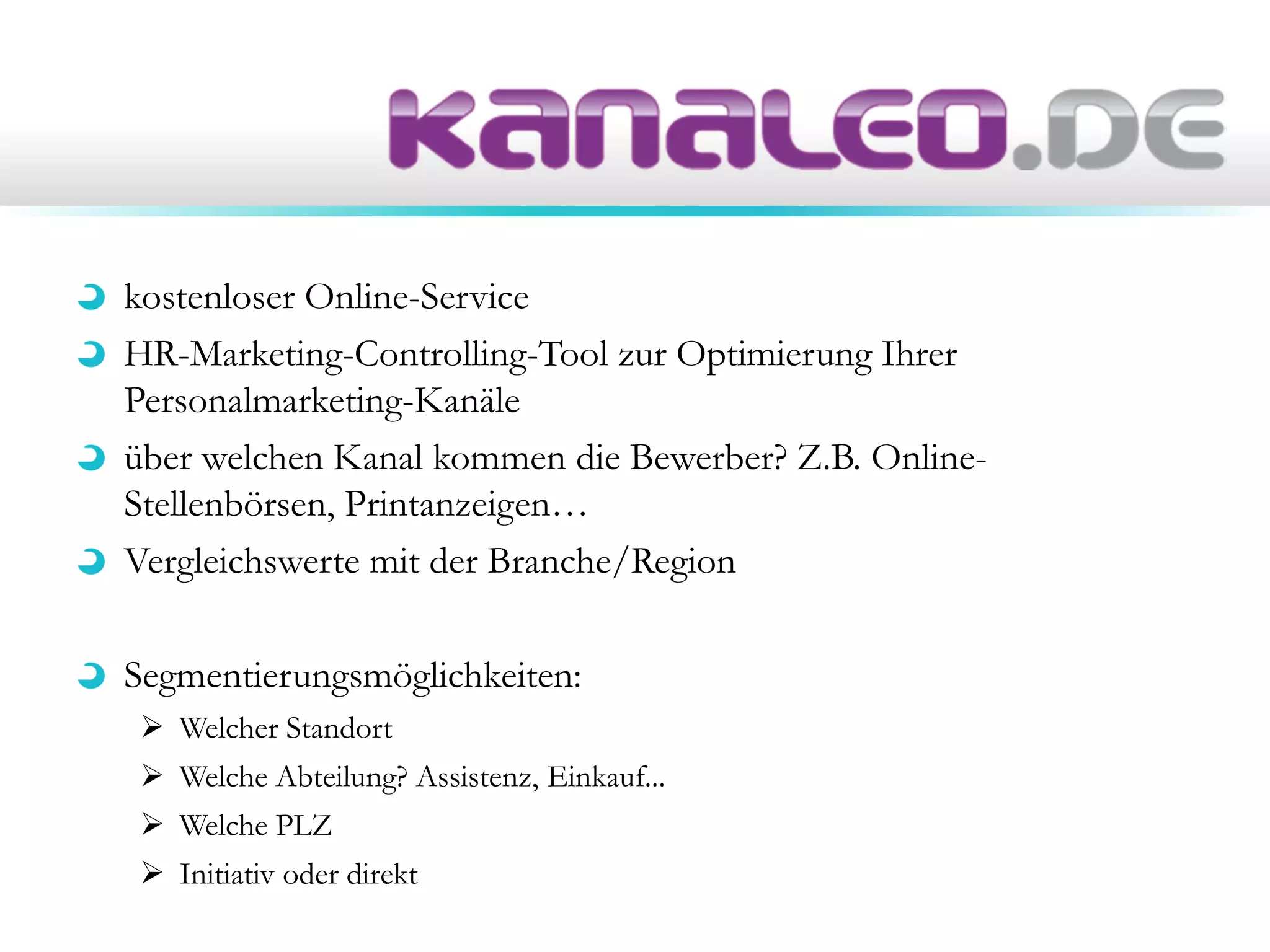 kostenloser Online-Service
HR-Marketing-Controlling-Tool zur Optimierung Ihrer
Personalmarketing-Kanäle
über welchen Kanal kommen die Bewerber? Z.B. Online-
Stellenbörsen, Printanzeigen…
Vergleichswerte mit der Branche/Region
Segmentierungsmöglichkeiten:
 Welcher Standort
 Welche Abteilung? Assistenz, Einkauf...
 Welche PLZ
 Initiativ oder direkt
 