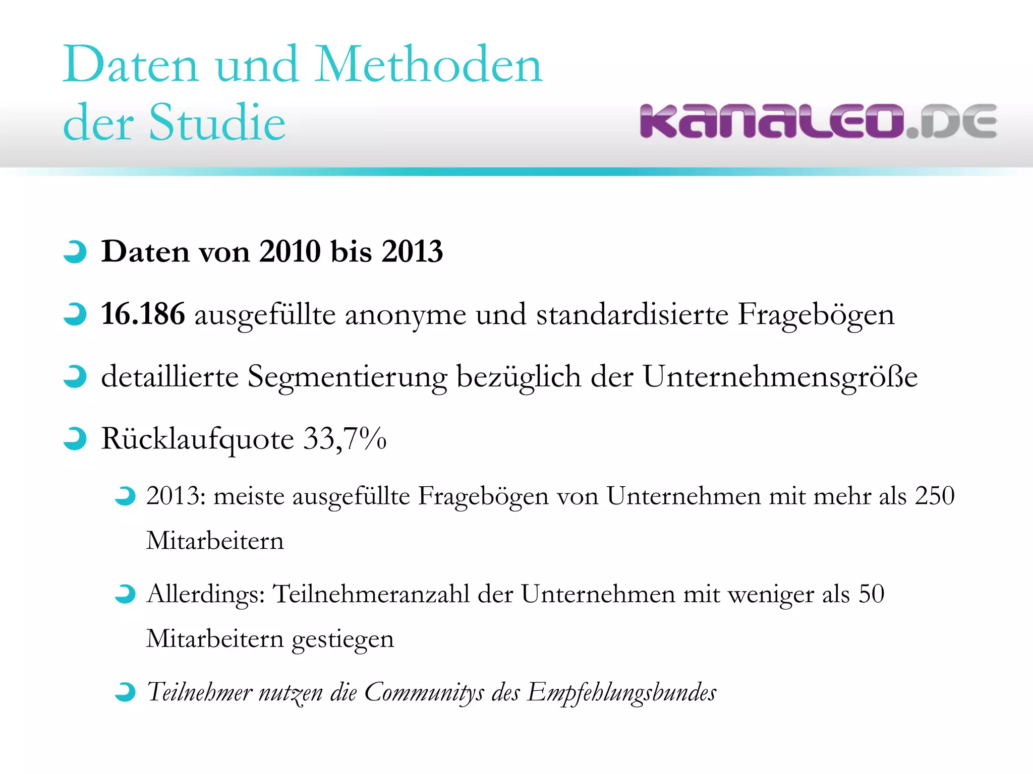 Daten und Methoden
der Studie
Daten von 2010 bis 2013
16.186 ausgefüllte anonyme und standardisierte Fragebögen
detaillierte Segmentierung bezüglich der Unternehmensgröße
Rücklaufquote 33,7%
2013: meiste ausgefüllte Fragebögen von Unternehmen mit mehr als 250
Mitarbeitern
Allerdings: Teilnehmeranzahl der Unternehmen mit weniger als 50
Mitarbeitern gestiegen
Teilnehmer nutzen die Communitys des Empfehlungsbundes
 