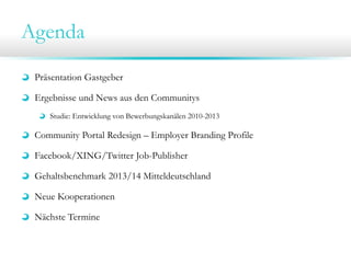 Agenda
Präsentation Gastgeber
Ergebnisse und News aus den Communitys
Studie: Entwicklung von Bewerbungskanälen 2010-2013
Community Portal Redesign – Employer Branding Profile
Facebook/XING/Twitter Job-Publisher
Gehaltsbenchmark 2013/14 Mitteldeutschland
Neue Kooperationen
Nächste Termine
 