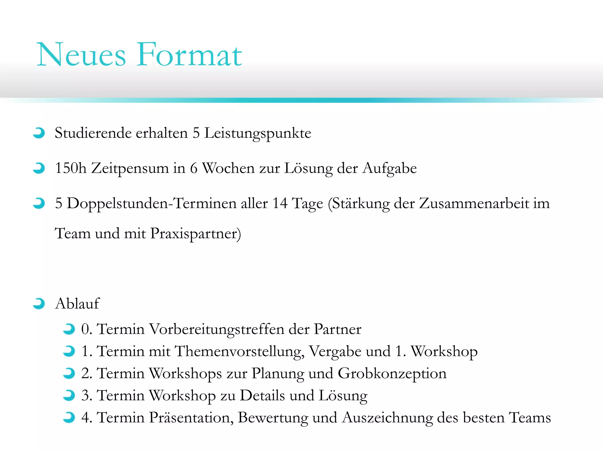 Neues Format
Studierende erhalten 5 Leistungspunkte
150h Zeitpensum in 6 Wochen zur Lösung der Aufgabe
5 Doppelstunden-Terminen aller 14 Tage (Stärkung der Zusammenarbeit im
Team und mit Praxispartner)

Ablauf
0. Termin Vorbereitungstreffen der Partner
1. Termin mit Themenvorstellung, Vergabe und 1. Workshop
2. Termin Workshops zur Planung und Grobkonzeption
3. Termin Workshop zu Details und Lösung
4. Termin Präsentation, Bewertung und Auszeichnung des besten Teams

 