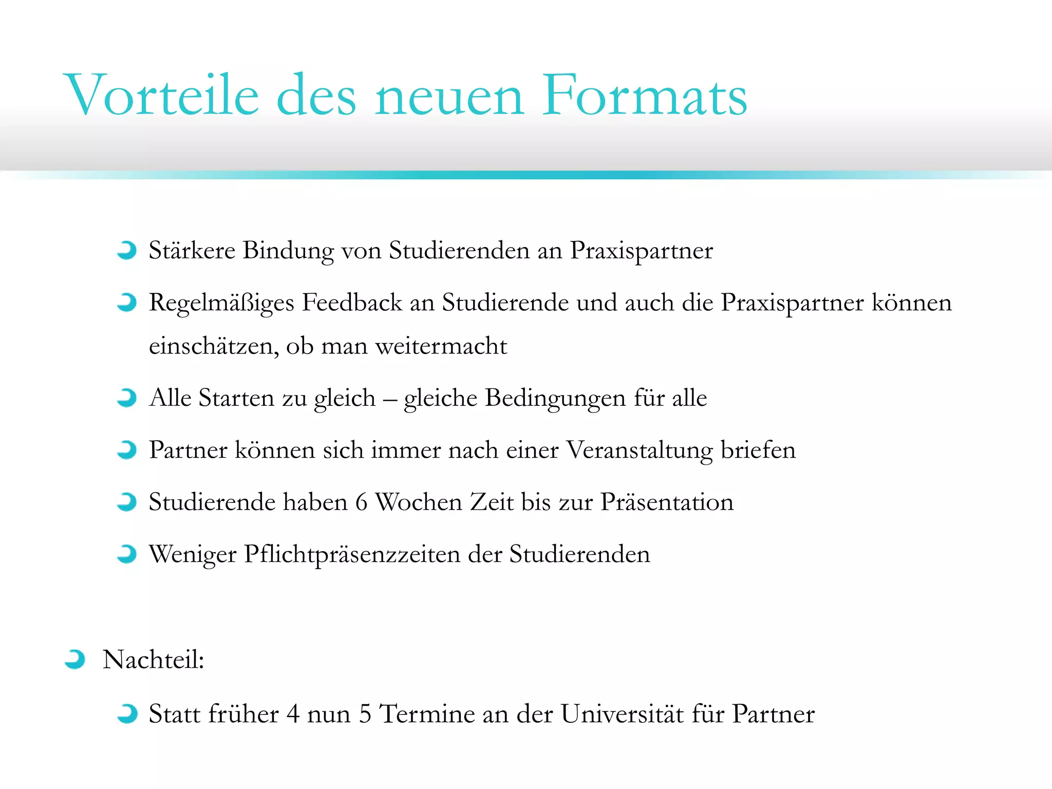 Vorteile des neuen Formats
Stärkere Bindung von Studierenden an Praxispartner
Regelmäßiges Feedback an Studierende und auch die Praxispartner können
einschätzen, ob man weitermacht
Alle Starten zu gleich – gleiche Bedingungen für alle
Partner können sich immer nach einer Veranstaltung briefen

Studierende haben 6 Wochen Zeit bis zur Präsentation
Weniger Pflichtpräsenzzeiten der Studierenden

Nachteil:
Statt früher 4 nun 5 Termine an der Universität für Partner

 