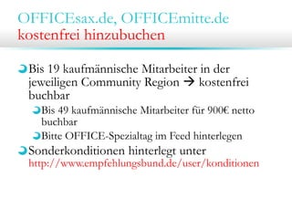 OFFICEsax.de, OFFICEmitte.de
kostenfrei hinzubuchen
Bis 19 kaufmännische Mitarbeiter in der
jeweiligen Community Region  kostenfrei
buchbar
Bis 49 kaufmännische Mitarbeiter für 900€ netto
buchbar
Bitte OFFICE-Spezialtag im Feed hinterlegen
Sonderkonditionen hinterlegt unter
http://www.empfehlungsbund.de/user/konditionen
 