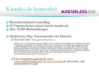 Kanaleo.de kostenfrei
Bewerberrücklauf-Controlling
65 Organisationen nutzen bereits kanaleo.de
über 16.800 Rückmeldungen
Idealerweise über Autoresponder mit Hinweis:
Text mit Link "Sehr geehrter Herr/Frau ?,
schön, dass wir Sie kennen lernen dürfen. Ein wenig Zeit benötigen wir jedoch noch, Ihre
Unterlagen gründlich zu studieren. Wenn Sie inzwischen im Fragebogen anklicken, über
welche Medienkanäle Sie uns gefunden haben, optimieren wir dank Ihrer Hilfe für Ihre
künftigen Kollegen den Weg ins Team. Sie bleiben selbstverständlich anonym. Es bleibt
Ihnen überlassen, ob Sie sich später auch als Kommunikationsexperte empfehlen. Danke,
dass Sie bereit sind, zu helfen. Den Link zum Fragebogen finden sie hier
www.kanaleo.de/bewerber/{username}“
Über Empfehlungsbund.de unter
www.empfehlungsbund/services/kanaleo.de aktivierbar und
automatischer Login
 