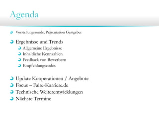 Agenda
Vorstellungsrunde, Präsentation Gastgeber
Ergebnisse und Trends
Allgemeine Ergebnisse
Inhaltliche Kennzahlen
Feedback von Bewerbern
Empfehlungscodes
Update Kooperationen / Angebote
Focus – Faire-Karriere.de
Technische Weiterentwicklungen
Nächste Termine
ITmitte.de: Ringvorlesung, TechShuttle
 