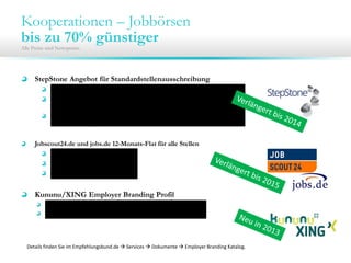 Kooperationen – Jobbörsen
bis zu 70% günstiger
Alle Preise sind Nettopreise.
StepStone Angebot für Standardstellenausschreibung
30 Tage Laufzeit für 200 € / 250€
Bedingung: Mindestlaufzeit beträgt 60 Tage (inkl. 1 Refreshs) pro
Ausschreibung; Zusatzrefreshs für 10€
Nur für Unternehmen, die seit 12 Monaten keinen eigenen Auftrag über
Stepstone bezogen haben
Jobscout24.de und jobs.de 12-Monats-Flat für alle Stellen
1.400€ bis 49MA
1.900€ bis 99MA
2.400€ ab 100MA
Kununu/XING Employer Branding Profil
Basis Profil im ersten Jahr mit einem Monat gratis (Neukunden)
30% auf Profile mit Jobanbindung
Details finden Sie im Empfehlungsbund.de  Services  Dokumente  Employer Branding Katalog.
 