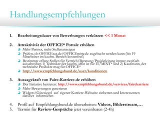 Handlungsempfehlungen
1. Bearbeitungsdauer von Bewerbungen verkürzen << 1 Monat
2. Attraktivität der OFFICE* Portale erhöhen
Mehr Partner, mehr Stellenanzeigen
Prüfen, ob OFFICEsax.de/OFFICEmitte.de zugebucht werden kann (bis 19
Mitarbeiter im kaufm. Bereich kostenfrei!)
Bestimmte offene Stellen für Vertrieb/Beratung/Projektleitung immer zweifach
ausschreiben 1) Techniker der kaufm. affin ist für IT/MINT* und 2) Kaufmann, der
technische Produkte mag für OFFICE*
http://www.empfehlungsbund.de/user/konditionen
3. Aussagekraft von Faire-Karriere.de erhöhen
Der Initiative beitreten: http://www.empfehlungsbund.de/services/fairekarriere
Mehr Bewertungen generieren
Widgets/Gütesiegel auf eigener Karriere-Webseite einbetten und Interessenten
darüber informieren
4. Profil auf Empfehlungsbund.de überarbeiten: Videos, Bilderstream,…
5. Termin für Review-Gespräche jetzt vereinbaren (2-4h)
 