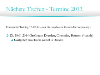 Nächste Treffen - Termine 2013
Community Training 17-19Uhr – nur für eingeladene Partner der Communitys
Di. 28.01.2014 Großraum Dresden, Chemnitz, Bautzen (*sax.de)
Gastgeber TraceTronic GmbH in Dresden
Mi. 29.01.2014 Großraum Leipzig, Halle, Jena (*mitte.de)
Gastgeber ipoque GmbH in Leipzig
 