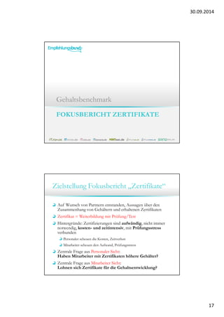 30.09.2014 
17 
Gehaltsbenchmark 
FOKUSBERICHT ZERTIFIKATE 
Zielstellung Fokusbericht „Zertifikate“ 
Auf Wunsch von Partnern entstanden, Aussagen über den 
Zusammenhang von Gehältern und erhaltenen Zertifikaten 
Zertifikat = Weiterbildung mit Prüfung/Test 
Hintergründe: Zertifizierungen sind aufwändig, nicht immer 
notwendig, kosten- und zeitintensiv, mit Prüfungsstress 
verbunden 
Personaler scheuen die Kosten, Zeitverlust 
Mitarbeiter scheuen den Aufwand, Prüfungsstress 
Zentrale Frage aus Personaler Sicht: 
Haben Mitarbeiter mit Zertifikaten höhere Gehälter? 
Zentrale Frage aus Mitarbeiter Sicht: 
Lohnen sich Zertifikate für die Gehaltsentwicklung? 
 