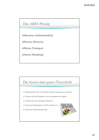30.09.2014 
22 
Das AIDA Prinzip 
Attention (Aufmerksamkeit) 
Interest (Interesse) 
Desire (Verlangen) 
Action (Handlung) 
Die Kunst einer guten Überschrift 
Heben Sie Ihren Text von der Masse ab (Hohe Konkurrenz im Internet) 
Verfassen Sie die Überschrift so kurz und prägnant wie möglich 
Schaffen Sie einen erkennbaren Mehrwert 
Nutzen Sie Schlüsselwörter (z.B. Neu, Kritik e.t.c.) 
Setzten Sie Funktionierende Links 
 