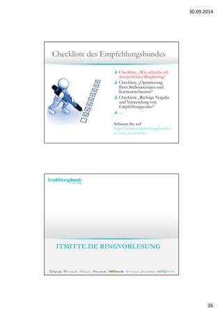 30.09.2014 
26 
Checkliste des Empfehlungsbundes 
Checkliste „Wie schreibe ich 
den perfekten Blogbeitrag“ 
Checkliste „Optimierung 
Ihrer Stellenanzeigen und 
Karrierewebseiten“ 
Checkliste „Richtige Vergabe 
und Verwendung von 
Empfehlungscodes“ 
… 
Schauen Sie auf 
http://www.empfehlungsbund.d 
e/user/documents 
ITMITTE.DE RINGVORLESUNG 
 