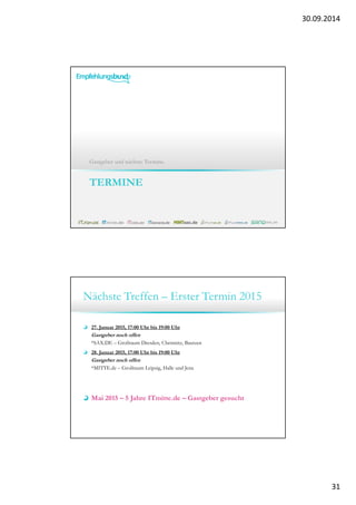 30.09.2014 
31 
Gastgeber und nächste Termine. 
TERMINE 
Nächste Treffen – Erster Termin 2015 
27. Januar 2015, 17:00 Uhr bis 19:00 Uhr 
Gastgeber noch offen 
*SAX.DE – Großraum Dresden, Chemnitz, Bautzen 
28. Januar 2015, 17:00 Uhr bis 19:00 Uhr 
Gastgeber noch offen 
*MITTE.de – Großraum Leipzig, Halle und Jena 
Mai 2015 – 5 Jahre ITmitte.de – Gastgeber gesucht 
 