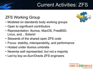 Current Activities: ZFS

ZFS Working Group
• Modeled on standards body working groups
• Open to significant contributors
• Representation: illumos, MacOS, FreeBSD,
  Linux, and... Solaris!
• Stewards of the shared open ZFS code
• Focus: stability, interoperability, and performance
• Hosted under illumos umbrella
• Nexenta well represented, but not a majority
• Led by key ex-Sun/Oracle ZFS engineers
 