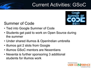 Current Activities: GSoC


Summer of Code
• Tied into Google Summer of Code
• Students get paid to work on Open Source during
  the summer
• Under shared illumos & OpenIndian umbrella
• illumos got 2 slots from Google
• illumos GSoC mentors are Nexentians
• Nexenta is further sponsoring 3 additional
  students for illumos work
 