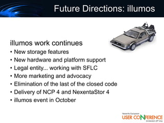 Future Directions: illumos


illumos work continues
•   New storage features
•   New hardware and platform support
•   Legal entity... working with SFLC
•   More marketing and advocacy
•   Elimination of the last of the closed code
•   Delivery of NCP 4 and NexentaStor 4
•   illumos event in October
 