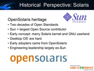 Historical Perspective: Solaris

OpenSolaris heritage
•   Two decades of Open Standards
•   Sun = largest Open Source contributor
•   Early concept: marry Solaris kernel and GNU userland
•   Desktop OS' are hard
•   Early adopters came from OpenSolaris
•   Engineering leadership largely ex-Sun
 