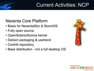 Current Activities: NCP


Nexenta Core Platform
•   Basis for NexentaStor & StormOS
•   Fully open source
•   OpenSolaris/illumos kernel
•   Debian packaging & userland
•   Contrib repository
•   Base distribution - not a full desktop OS
 
