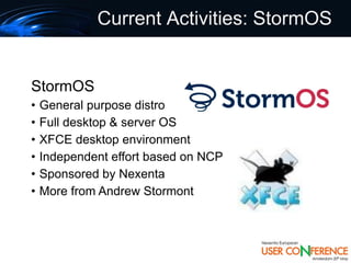 Current Activities: StormOS


StormOS
•   General purpose distro
•   Full desktop & server OS
•   XFCE desktop environment
•   Independent effort based on NCP
•   Sponsored by Nexenta
•   More from Andrew Stormont
 
