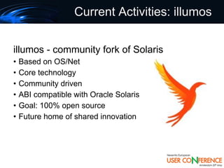 Current Activities: illumos


illumos - community fork of Solaris
•   Based on OS/Net
•   Core technology
•   Community driven
•   ABI compatible with Oracle Solaris
•   Goal: 100% open source
•   Future home of shared innovation
 