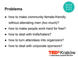 Problems
● how to make community female-friendly
without alienating men (too much)?
● how to make people work hard for free?
● how to deal with trolls/haters?
● how to turn attendees into organizers?
● how to deal with corporate sponsors?
 