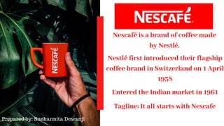 Tagline: It all starts with Nescafe
Nescafé is a brand of coffee made
by Nestlé.
Entered the Indian market in 1961
Nestlé first introduced their flagship
coffee brand in Switzerland on 1 April
1938
Prepared by: Snehannita Dewanji
 