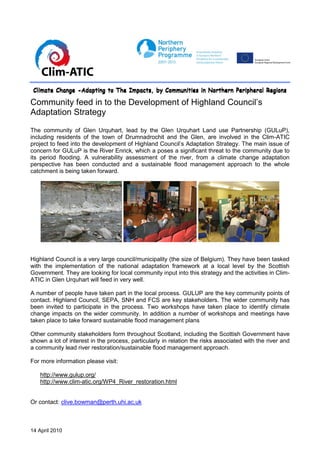 Climate Change -Adapting to The Impacts, by Communities in Northern Peripheral Regions

Community feed in to the Development of Highland Council’s
Adaptation Strategy

The community of Glen Urquhart, lead by the Glen Urquhart Land use Partnership (GULuP),
including residents of the town of Drumnadrochit and the Glen, are involved in the Clim-ATIC
project to feed into the development of Highland Council’s Adaptation Strategy. The main issue of
concern for GULuP is the River Enrick, which a poses a significant threat to the community due to
its period flooding. A vulnerability assessment of the river, from a climate change adaptation
perspective has been conducted and a sustainable flood management approach to the whole
catchment is being taken forward.




Highland Council is a very large council/municipality (the size of Belgium). They have been tasked
with the implementation of the national adaptation framework at a local level by the Scottish
Government. They are looking for local community input into this strategy and the activities in Clim-
ATIC in Glen Urquhart will feed in very well.

A number of people have taken part in the local process. GULUP are the key community points of
contact. Highland Council, SEPA, SNH and FCS are key stakeholders. The wider community has
been invited to participate in the process. Two workshops have taken place to identify climate
change impacts on the wider community. In addition a number of workshops and meetings have
taken place to take forward sustainable flood management plans

Other community stakeholders form throughout Scotland, including the Scottish Government have
shown a lot of interest in the process, particularly in relation the risks associated with the river and
a community lead river restoration/sustainable flood management approach.

For more information please visit:

   http://www.gulup.org/
   http://www.clim-atic.org/WP4_River_restoration.html


Or contact: clive.bowman@perth.uhi.ac.uk



14 April 2010
 