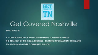 Get Covered Nashville
WHAT IS GCN?
A COLLABORATION OF AGENCIES WORKING TOGETHER TO MAKE
THE ROLL-OUT OF THE ACA A SUCCESS – SHARING INFORMATION, ISSUES AND
SOLUTIONS AND OTHER COMMUNITY SUPPORT
 