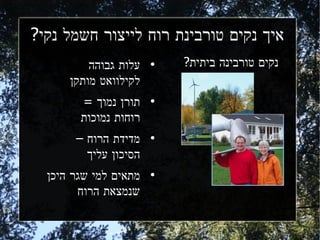 ‫איך נקים טורבינת רוח לייצור חשמל נקי?‬
          ‫עלות גבוהה‬   ‫●‬   ‫נקים טורבינה ביתית?‬
      ‫לקילוואט מותקן‬
        ‫תורן נמוך =‬    ‫●‬


        ‫רוחות נמוכות‬
       ‫מדידת הרוח –‬    ‫●‬


         ‫הסיכון עליך‬
  ‫מתאים למי שגר היכן‬   ‫●‬


        ‫שנמצאת הרוח‬
 