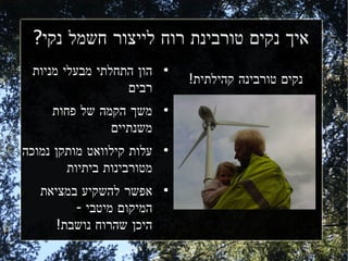 ‫איך נקים טורבינת רוח לייצור חשמל נקי?‬
 ‫הון התחלתי מבעלי מניות‬    ‫●‬
                               ‫נקים טורבינה קהילתית!‬
                  ‫רבים‬
     ‫משך הקמה של פחות‬      ‫●‬


               ‫משנתיים‬
‫עלות קילוואט מותקן נמוכה‬   ‫●‬


        ‫מטורבינות ביתיות‬
   ‫אפשר להשקיע במציאת‬      ‫●‬


         ‫המיקום מיטבי -‬
      ‫היכן שהרוח נושבת!‬
 