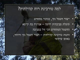 ‫למה טורבינת רוח קהילתית?‬

                ‫ייצור חשמל נקי, ממקור מתחדש‬      ‫●‬



       ‫תועלת סביבתית ידועה – אנרגיה בת קיימא‬     ‫●‬



               ‫החשמל המתחדש הכי זול בסביבה‬       ‫●‬



‫הקמת טורבינה קהילתית – ייצור חשמל נקי ורווחי,‬    ‫●‬


                                  ‫באופן שיתופי‬
 