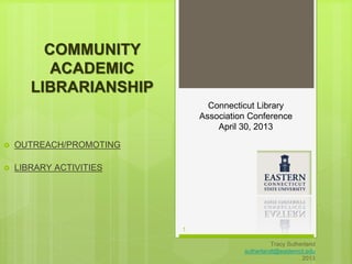 1 
Tracy Sutherland 
sutherlandt@easternct.edu 
2013 
COMMUNITY 
ACADEMIC 
LIBRARIANSHIP 
 OUTREACH/PROMOTING 
 LIBRARY ACTIVITIES 
Connecticut Library 
Association Conference 
April 30, 2013 
 