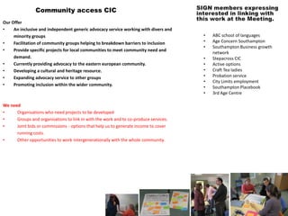 Community access CIC
Our Offer
•    An inclusive and independent generic advocacy service working with divers and
     minority groups                                                                  •   ABC school of languages
•    Facilitation of community groups helping to breakdown barriers to inclusion      •   Age Concern Southampton
                                                                                      •   Southampton Business growth
•    Provide specific projects for local communities to meet community need and
                                                                                          network
     demand.                                                                          •   Stepacross CIC
•    Currently providing advocacy to the eastern european community.                  •   Active options
•    Developing a cultural and heritage resource.                                     •   Craft Tea ladies
•    Expanding advocacy service to other groups                                       •   Probation service
                                                                                      •   City Limits employment
•    Promoting inclusion within the wider community.
                                                                                      •   Southampton Placebook
                                                                                      •   3rd Age Centre

We need
•     Organisations who need projects to be developed
•     Groups and organisations to link in with the work and to co-produce services.
•     Joint bids or commissions - options that help us to generate income to cover
      running costs.
•     Other opportunities to work intergenerationally with the whole community.
 
