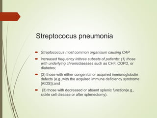 Streptococus pneumonia
 Streptococcus most common organisum causing CAP
 increased frequency inthree subsets of patients: (1) those
with underlying chronicdiseases such as CHF, COPD, or
diabetes;
 (2) those with either congenital or acquired immunoglobulin
defects (e.g.,with the acquired immune deficiency syndrome
[AIDS]);and
 (3) those with decreased or absent splenic function(e.g.,
sickle cell disease or after splenectomy).
 