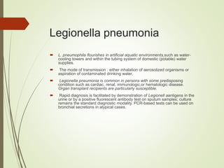 Legionella pneumonia
 L. pneumophila flourishes in artificial aquatic environments,such as water-
cooling towers and within the tubing system of domestic (potable) water
supplies.
 The mode of transmission : either inhalation of aerosolized organisms or
aspiration of contaminated drinking water.
 Legionella pneumonia is common in persons with some predisposing
condition such as cardiac, renal, immunologic,or hematologic disease.
Organ transplant recipients are particularly susceptible.
 Rapid diagnosis is facilitated by demonstration of Legionell aantigens in the
urine or by a positive fluorescent antibody test on sputum samples; culture
remains the standard diagnostic modality. PCR-based tests can be used on
bronchial secretions in atypical cases.
 