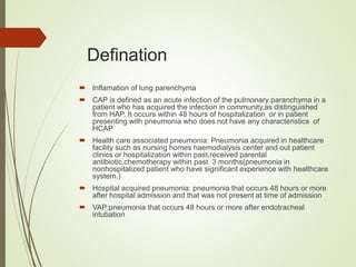 Defination
 Inflamation of lung parenchyma
 CAP is defined as an acute infection of the pulmonary paranchyma in a
patient who has acquired the infection in community,as distinguished
from HAP. It occurs within 48 hours of hospitalization or in patient
presenting with pneumonia who does not have any characteristics of
HCAP
 Health care associated pneumonia: Pneumonia acquired in healthcare
facility such as nursing homes haemodialysis center and out patient
clinics or hospitalization within past,received parental
antibiotic,chemotherapy within past 3 months(pneumonia in
nonhospitalized patient who have significant experience with healthcare
system.)
 Hospital acquired pneumonia: pneumonia that occurs 48 hours or more
after hospital admission and that was not present at time of admission
 VAP:pneumonia that occurs 48 hours or more after endotracheal
intubation
 
