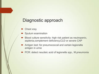 Diagnostic approach
 Chest xray
 Sputum examination
 Blood culture sensitivity: high risk patient as neutropenic,
asplenia,complement deficiency,CLD or severe CAP
 Antigen test: for pneumococcal and certain legionella
antigen in urine
 PCR: detect neucleic acid of legionella spp., M.pneumonia
 