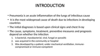 INTRODUCTION
• Pneumonia is an acute inflammation of the lungs of infectious cause
• It is the most widespread cause of death due to infections in developing
countries
• The initial diagnoses is based upon clinical signs and chest X-ray
• The cause, symptoms, treatment, preventive measures and prognosis
depend on whether the infection
1. is bacterial, mycobacterial, viral, fungal or parasitic
2. was acquired in the community or hospital
3. Was developed by a patient; under mechanical ventilation, immune-
compromised or immune-competent
 