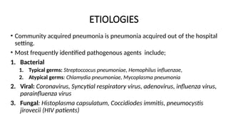 ETIOLOGIES
• Community acquired pneumonia is pneumonia acquired out of the hospital
setting.
• Most frequently identified pathogenous agents include;
1. Bacterial
1. Typical germs: Streptoccocus pneumoniae, Hemophilus influenzae,
2. Atypical germs: Chlamydia pneumoniae, Mycoplasma pneumonia
2. Viral: Coronavirus, Syncytial respiratory virus, adenovirus, influenza virus,
parainfluenza virus
3. Fungal: Histoplasma capsulatum, Coccidiodes immitis, pneumocystis
jirovecii (HIV patients)
 