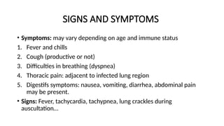 SIGNS AND SYMPTOMS
• Symptoms: may vary depending on age and immune status
1. Fever and chills
2. Cough (productive or not)
3. Difficulties in breathing (dyspnea)
4. Thoracic pain: adjacent to infected lung region
5. Digestifs symptoms: nausea, vomiting, diarrhea, abdominal pain
may be present.
• Signs: Fever, tachycardia, tachypnea, lung crackles during
auscultation…
 