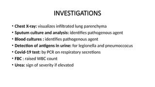 INVESTIGATIONS
• Chest X-ray: visualizes infiltrated lung parenchyma
• Sputum culture and analysis: identifies pathogenous agent
• Blood cultures : identifies pathogenous agent
• Detection of antigens in urine: for legionella and pneumoccocus
• Covid-19 test: by PCR on respiratory secretions
• FBC : raised WBC count
• Urea: sign of severity if elevated
 