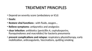 TREATMENT PRINCIPLES
• Depend on severity score (ambulatory or ICU)
• Goals:
• Restore vital functions : with fluids, oxygen…
• Relieve symptoms: antipyretics and analgesics
• clear infection: antibiotics (penicillin A, cephalosporins,
fluroquinolones and macrolides) for bacteria pneumonia
• prevent complications and relapse: respiratory physiotherapy, early
mobilization, anticoagulants, Vaccinations, quitting smoking
 