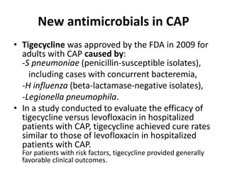 New antimicrobials in CAP
• Tigecycline was approved by the FDA in 2009 for
adults with CAP caused by:
-S pneumoniae (penicillin-susceptible isolates),
including cases with concurrent bacteremia,
-H influenza (beta-lactamase-negative isolates),
-Legionella pneumophila.
• In a study conducted to evaluate the efficacy of
tigecycline versus levofloxacin in hospitalized
patients with CAP, tigecycline achieved cure rates
similar to those of levofloxacin in hospitalized
patients with CAP.
For patients with risk factors, tigecycline provided generally
favorable clinical outcomes.
 