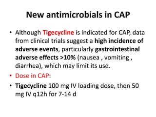 New antimicrobials in CAP
• Although Tigecycline is indicated for CAP, data
from clinical trials suggest a high incidence of
adverse events, particularly gastrointestinal
adverse effects >10% (nausea , vomiting ,
diarrhea), which may limit its use.
• Dose in CAP:
• Tigecycline 100 mg IV loading dose, then 50
mg IV q12h for 7-14 d
 
