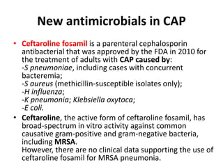 New antimicrobials in CAP
• Ceftaroline fosamil is a parenteral cephalosporin
antibacterial that was approved by the FDA in 2010 for
the treatment of adults with CAP caused by:
-S pneumoniae, including cases with concurrent
bacteremia;
-S aureus (methicillin-susceptible isolates only);
-H influenza;
-K pneumonia; Klebsiella oxytoca;
-E coli.
• Ceftaroline, the active form of ceftaroline fosamil, has
broad-spectrum in vitro activity against common
causative gram-positive and gram-negative bacteria,
including MRSA.
However, there are no clinical data supporting the use of
ceftaroline fosamil for MRSA pneumonia.
 